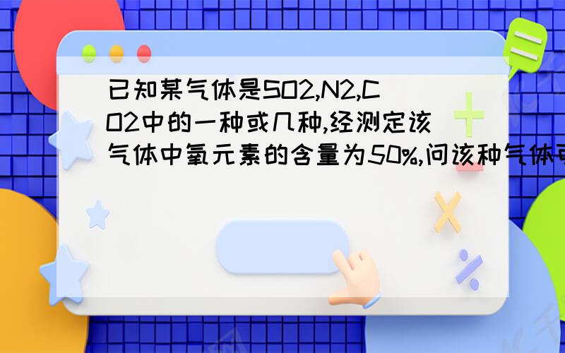 已知某气体是SO2,N2,CO2中的一种或几种,经测定该气体中氧元素的含量为50%,问该种气体可能是