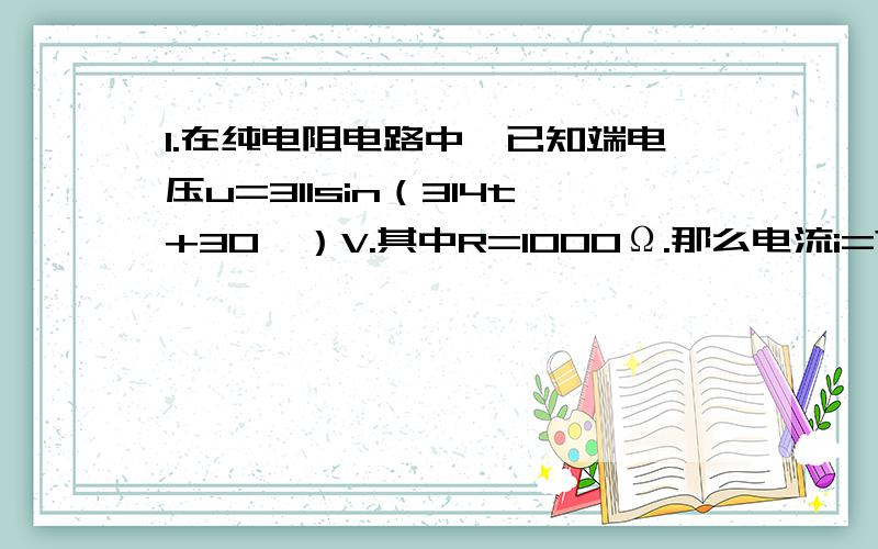 1.在纯电阻电路中,已知端电压u=311sin（314t+30°）V.其中R=1000Ω.那么电流i=?电压与电流的相位