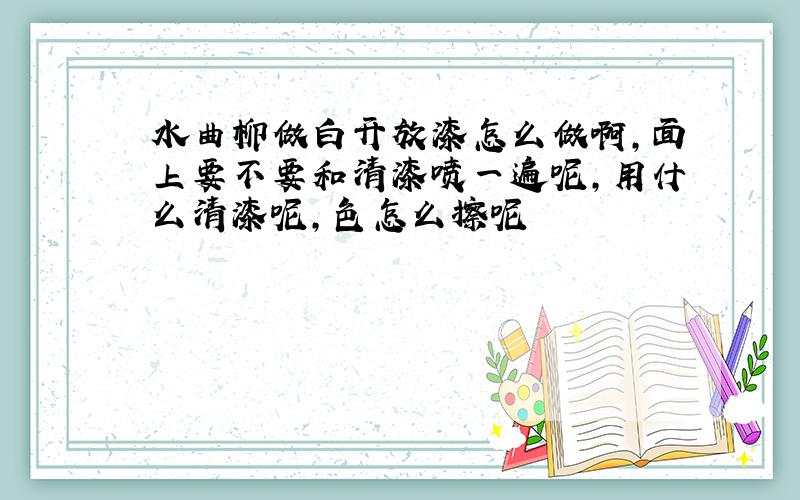 水曲柳做白开放漆怎么做啊,面上要不要和清漆喷一遍呢,用什么清漆呢,色怎么擦呢