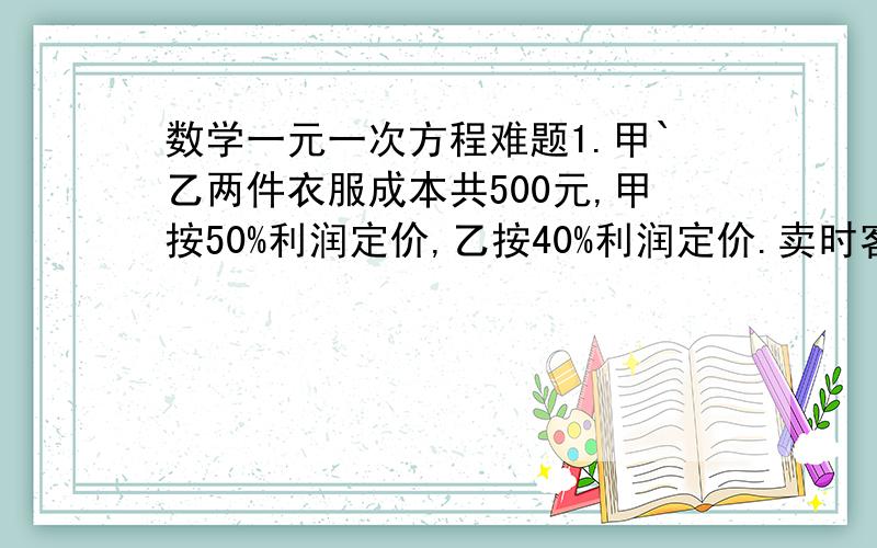 数学一元一次方程难题1.甲`乙两件衣服成本共500元,甲按50%利润定价,乙按40%利润定价.卖时客户要求两件均按9折出