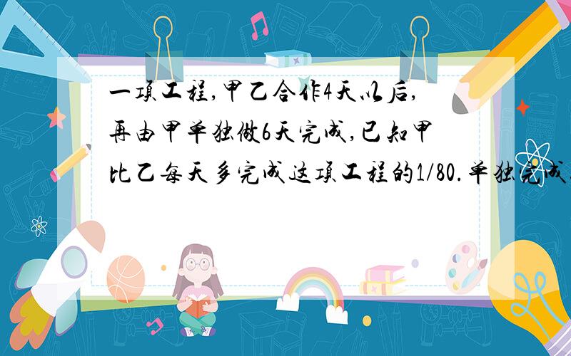 一项工程,甲乙合作4天以后,再由甲单独做6天完成,已知甲比乙每天多完成这项工程的1/80.单独完成这项工程,甲乙各需多少