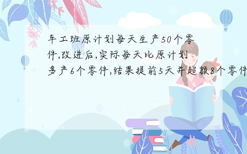 车工班原计划每天生产50个零件,改进后,实际每天比原计划多产6个零件,结果提前5天并超额8个零件,原应生