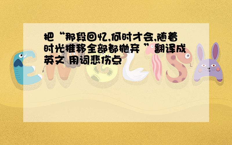 把“那段回忆,何时才会,随着时光推移全部都抛弃 ”翻译成英文 用词悲伤点