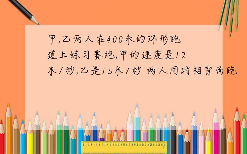 甲,乙两人在400米的环形跑道上练习赛跑,甲的速度是12米/秒,乙是15米/秒 两人同时相背而跑