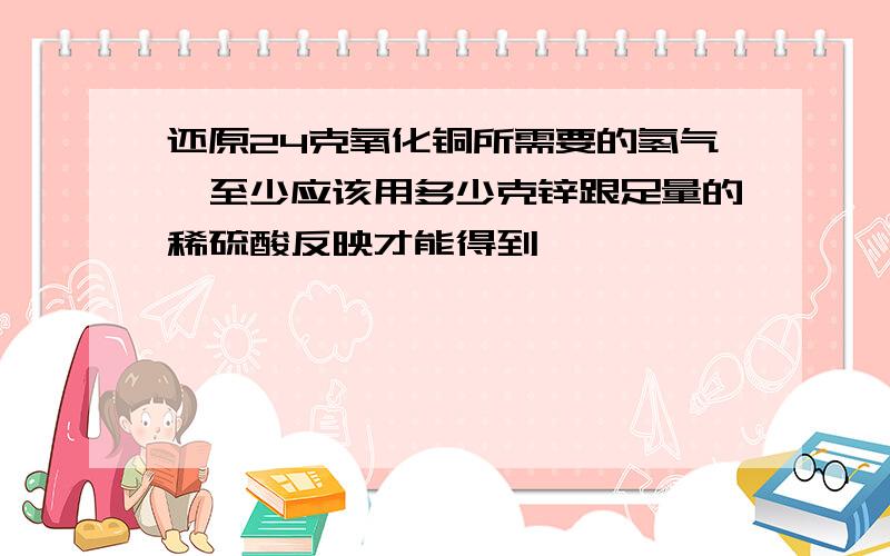 还原24克氧化铜所需要的氢气,至少应该用多少克锌跟足量的稀硫酸反映才能得到