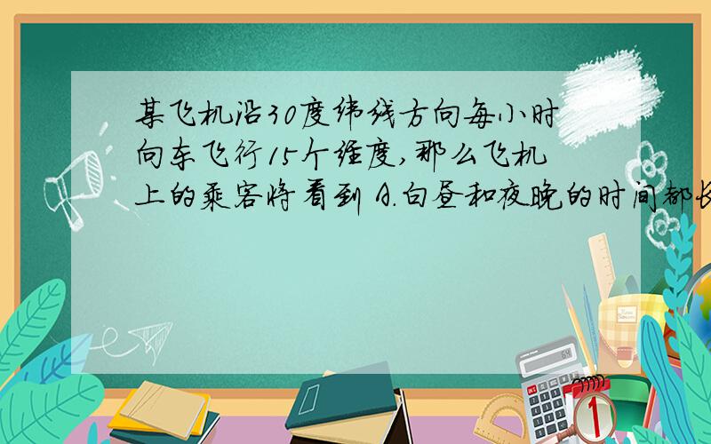 某飞机沿30度纬线方向每小时向东飞行15个经度,那么飞机上的乘客将看到 A.白昼和夜晚的时间都长了一倍 ...