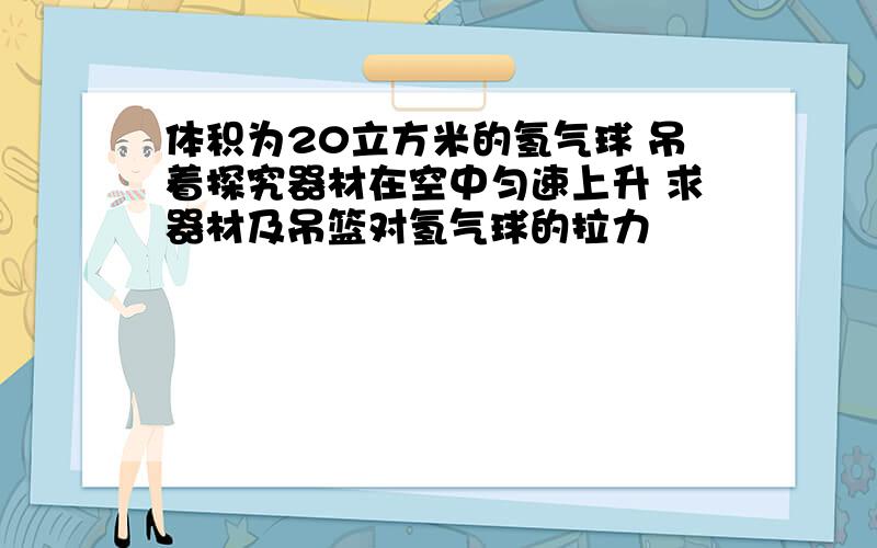 体积为20立方米的氢气球 吊着探究器材在空中匀速上升 求器材及吊篮对氢气球的拉力