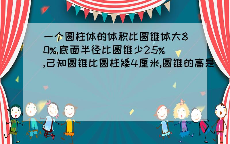 一个圆柱体的体积比圆锥体大80%,底面半径比圆锥少25%,已知圆锥比圆柱矮4厘米,圆锥的高是（ ）厘米.