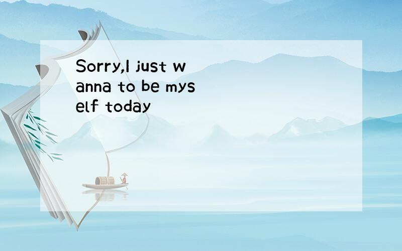 Sorry,I just wanna to be myself today