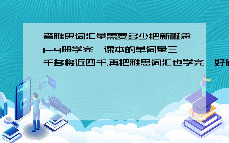 考雅思词汇量需要多少把新概念1-4册学完,课本的单词量三千多将近四千.再把雅思词汇也学完,好像是4400左右.应该有些有