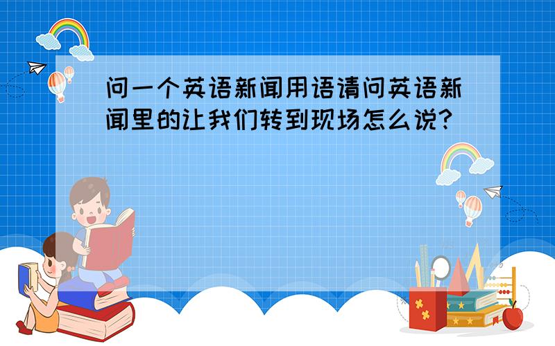 问一个英语新闻用语请问英语新闻里的让我们转到现场怎么说?