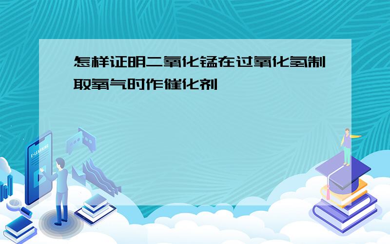 怎样证明二氧化锰在过氧化氢制取氧气时作催化剂