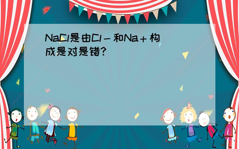 NaCl是由Cl－和Na＋构成是对是错?