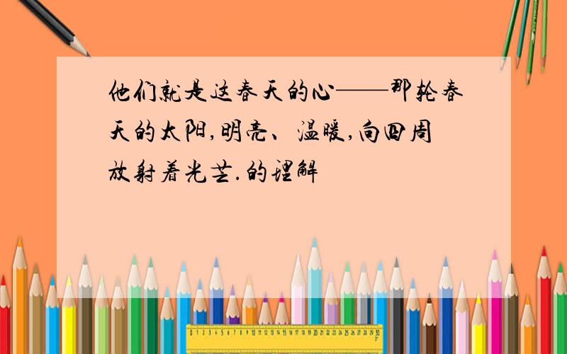 他们就是这春天的心——那轮春天的太阳,明亮、温暖,向四周放射着光芒.的理解