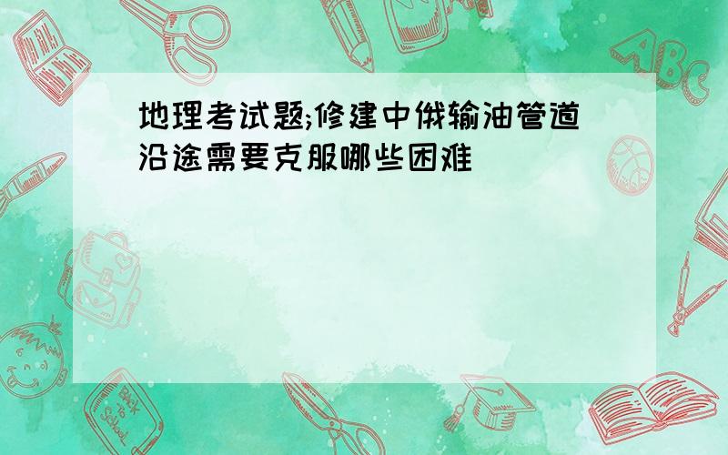 地理考试题;修建中俄输油管道沿途需要克服哪些困难