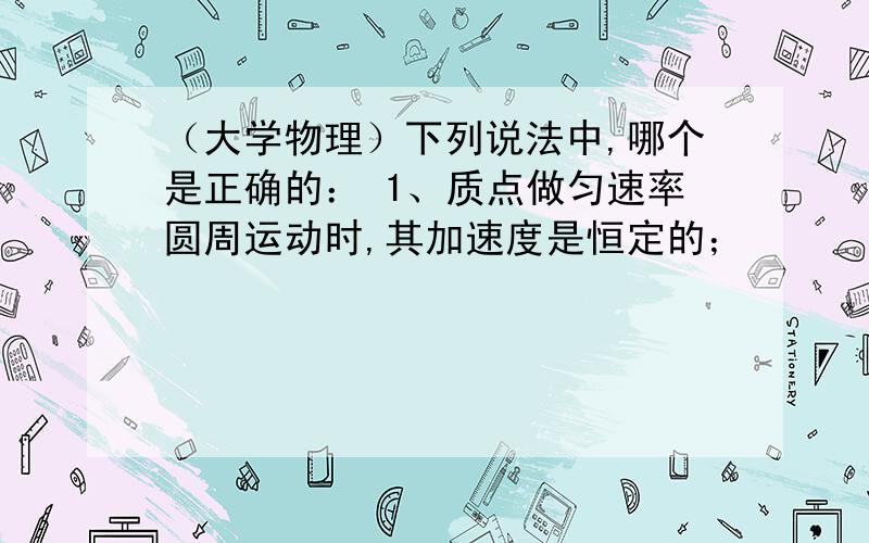 （大学物理）下列说法中,哪个是正确的： 1、质点做匀速率圆周运动时,其加速度是恒定的；