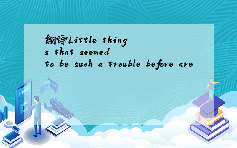 翻译Little things that seemed to be such a trouble before are