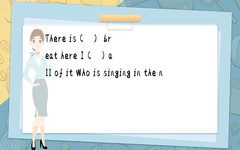 There is( ) breat here I( )all of it Who is singing in the n