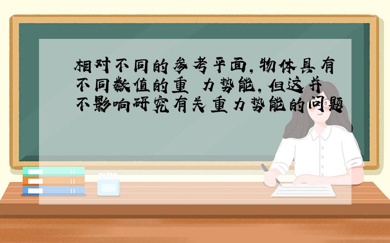 相对不同的参考平面,物体具有不同数值的重 力势能,但这并不影响研究有关重力势能的问题