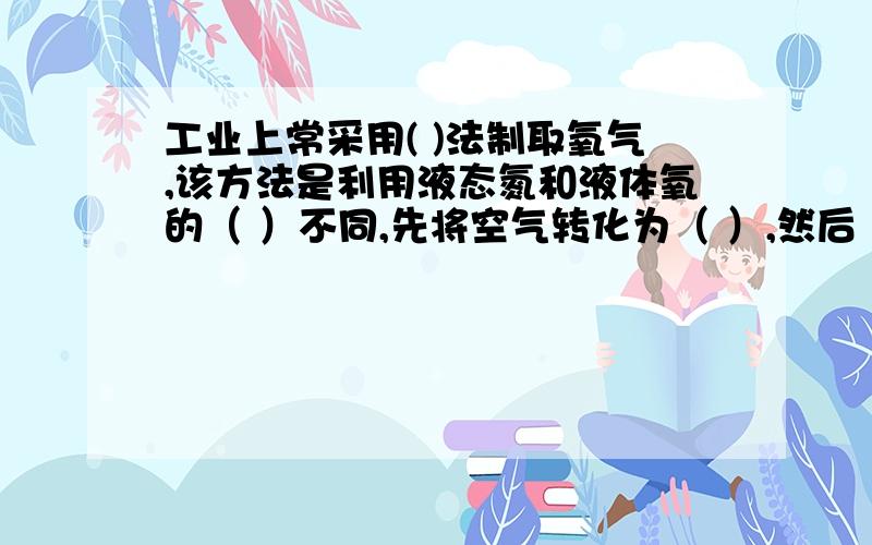 工业上常采用( )法制取氧气,该方法是利用液态氮和液体氧的（ ）不同,先将空气转化为（ ）,然后（ ）.