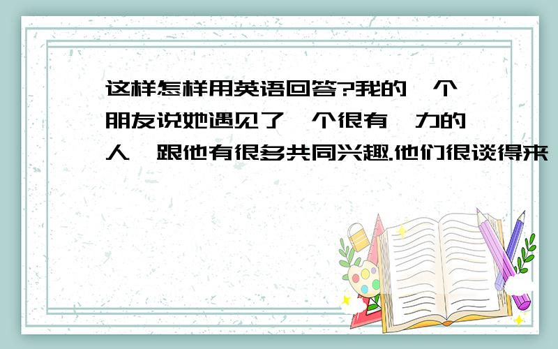 这样怎样用英语回答?我的一个朋友说她遇见了一个很有魅力的人,跟他有很多共同兴趣.他们很谈得来（都13岁,朋友而已吧）我要