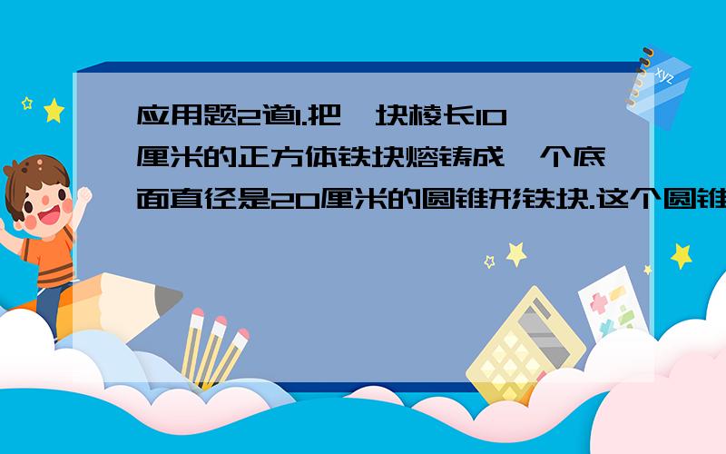 应用题2道1.把一块棱长10厘米的正方体铁块熔铸成一个底面直径是20厘米的圆锥形铁块.这个圆锥形铁块的高约是多少?2.一