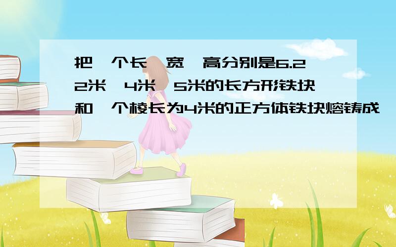 把一个长、宽、高分别是6.22米、4米、5米的长方形铁块和一个棱长为4米的正方体铁块熔铸成一个底面直径为8