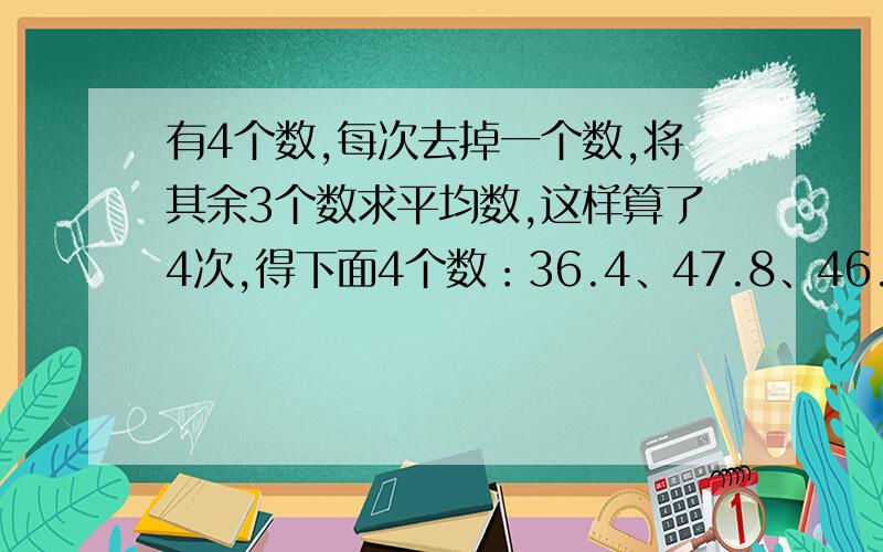 有4个数,每次去掉一个数,将其余3个数求平均数,这样算了4次,得下面4个数：36.4、47.8、46.2、41.6,那么