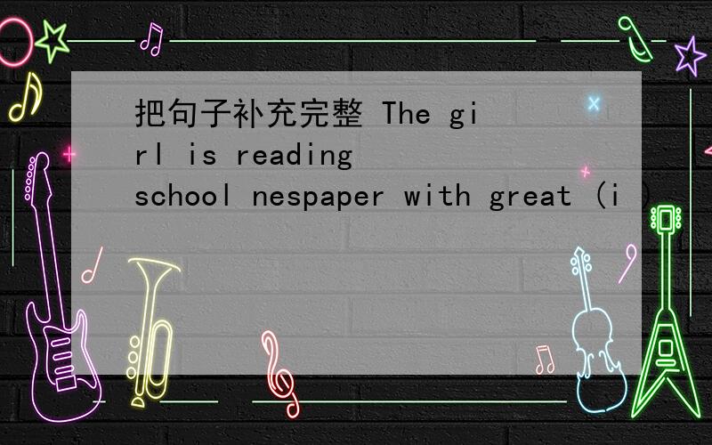 把句子补充完整 The girl is reading school nespaper with great (i )