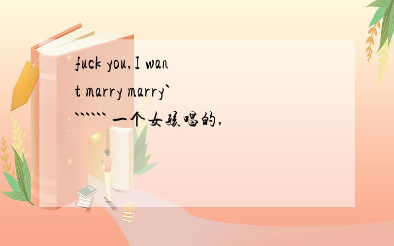 fuck you,I want marry marry``````` 一个女孩唱的,