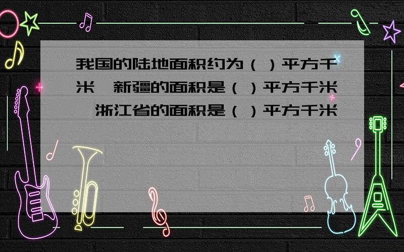 我国的陆地面积约为（）平方千米,新疆的面积是（）平方千米,浙江省的面积是（）平方千米