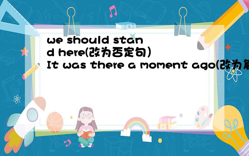 we should stand here(改为否定句） It was there a moment ago(改为复数和否