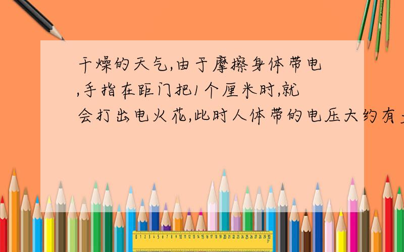 干燥的天气,由于摩擦身体带电,手指在距门把1个厘米时,就会打出电火花,此时人体带的电压大约有多高?