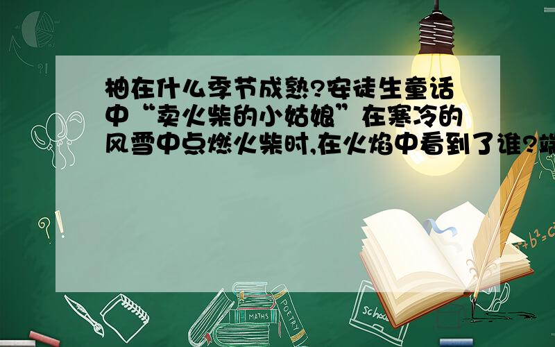 柚在什么季节成熟?安徒生童话中“卖火柴的小姑娘”在寒冷的风雪中点燃火柴时,在火焰中看到了谁?端午节中国人有吃下列哪项食品