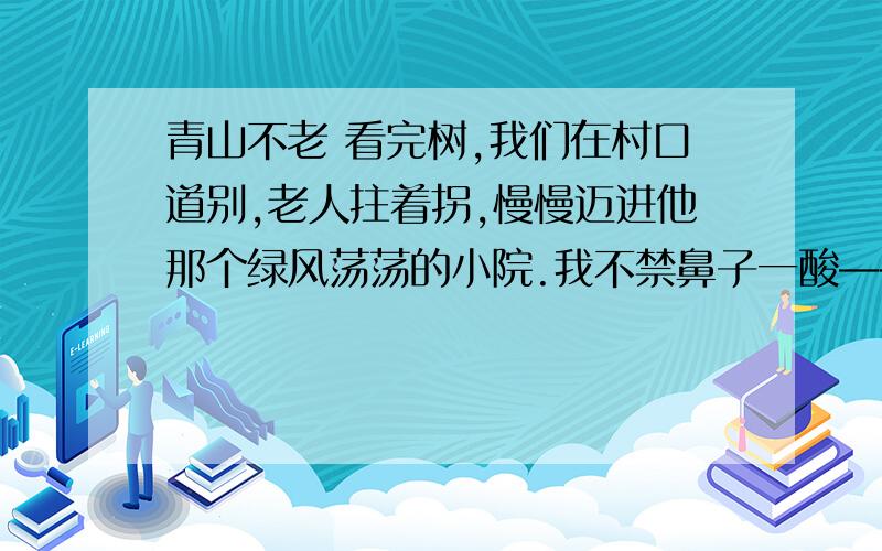 青山不老 看完树,我们在村口道别,老人拄着拐,慢慢迈进他那个绿风荡荡的小院.我不禁鼻子一酸——也许老人进去就再出不来.作