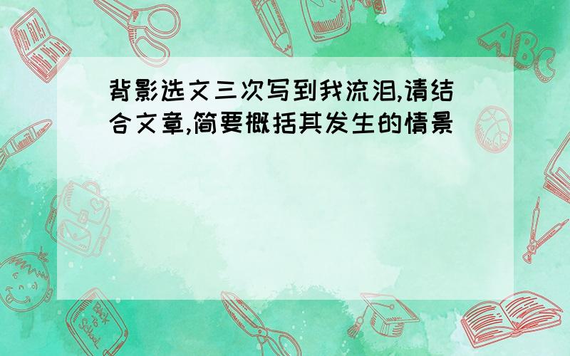 背影选文三次写到我流泪,请结合文章,简要概括其发生的情景