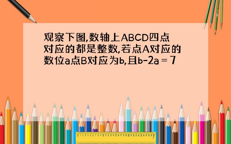 观察下图,数轴上ABCD四点对应的都是整数,若点A对应的数位a点B对应为b,且b-2a＝7