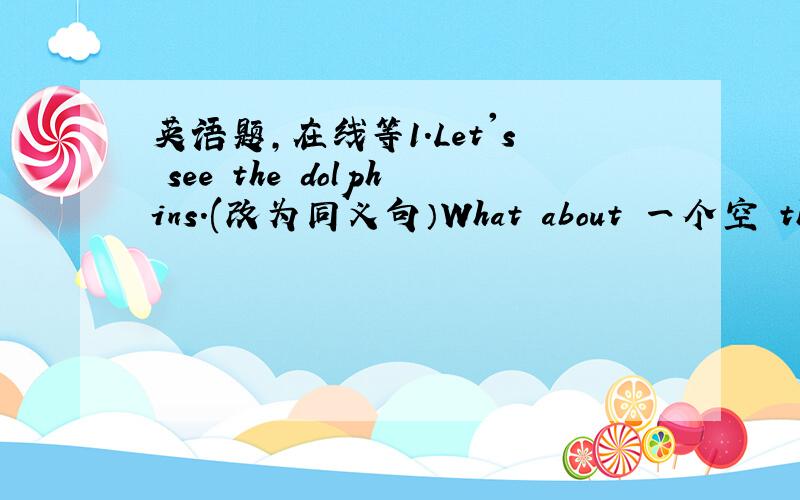 英语题,在线等1.Let's see the dolphins.(改为同义句）What about 一个空 the do