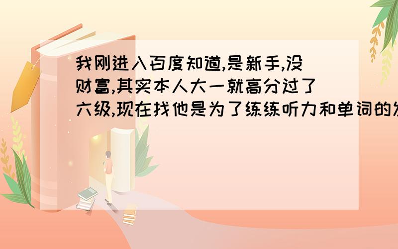 我刚进入百度知道,是新手,没财富,其实本人大一就高分过了六级,现在找他是为了练练听力和单词的发音,