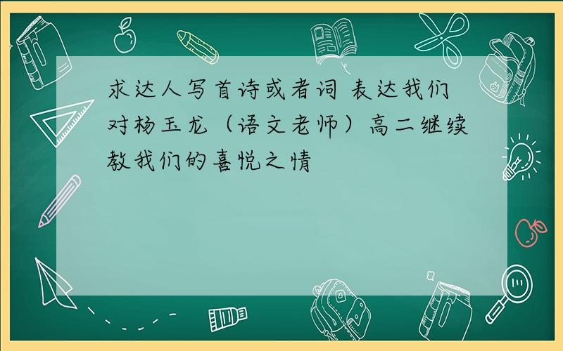 求达人写首诗或者词 表达我们对杨玉龙（语文老师）高二继续教我们的喜悦之情