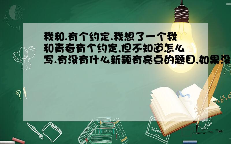 我和.有个约定.我想了一个我和青春有个约定,但不知道怎么写.有没有什么新颖有亮点的题目,如果没有的话,求一个好一点的内容