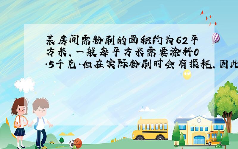 某房间需粉刷的面积约为62平方米,一般每平方米需要涂料0.5千克.但在实际粉刷时会有损耗,因此要多准备十分之一,实际应准