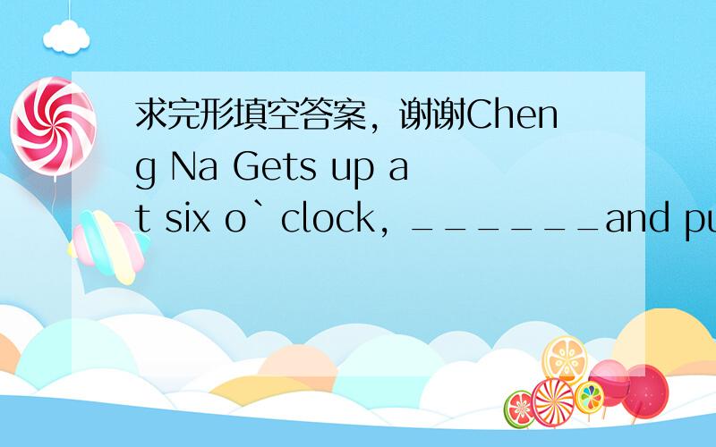 求完形填空答案，谢谢Cheng Na Gets up at six o`clock, ______and puts on