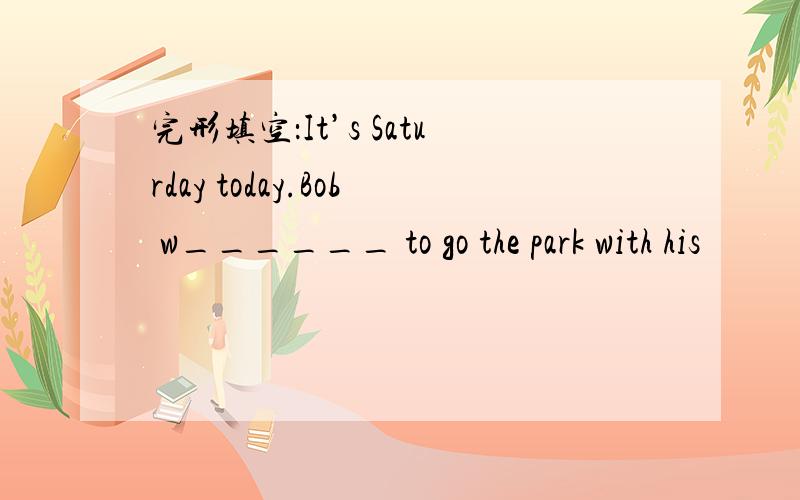 完形填空：It’s Saturday today.Bob w______ to go the park with his