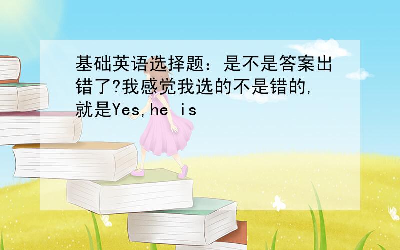 基础英语选择题：是不是答案出错了?我感觉我选的不是错的,就是Yes,he is