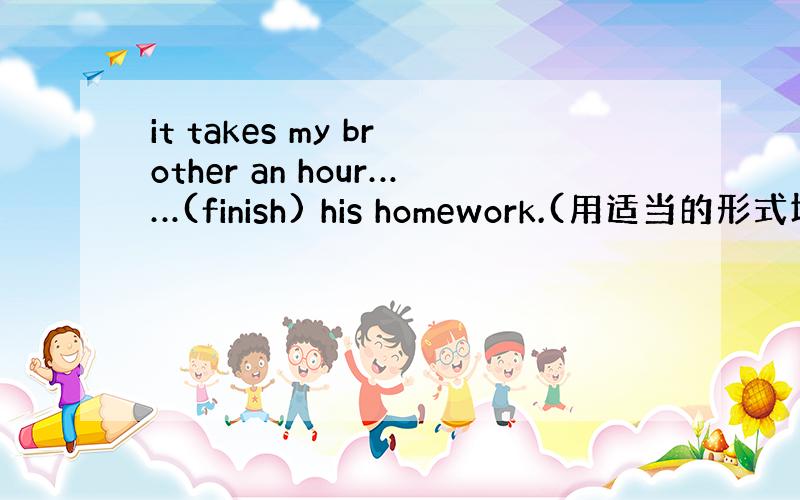 it takes my brother an hour……(finish) his homework.(用适当的形式填空