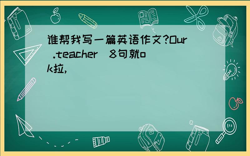 谁帮我写一篇英语作文?Our .teacher(8句就ok拉,