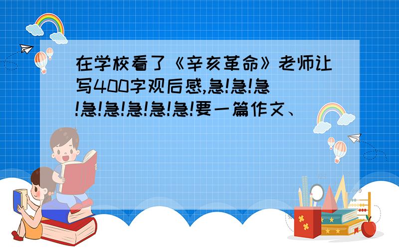 在学校看了《辛亥革命》老师让写400字观后感,急!急!急!急!急!急!急!急!要一篇作文、