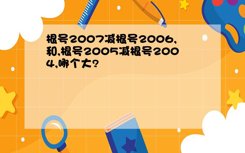 根号2007减根号2006,和,根号2005减根号2004,哪个大?