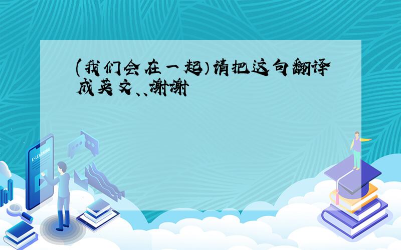 (我们会在一起）请把这句翻译成英文、、谢谢